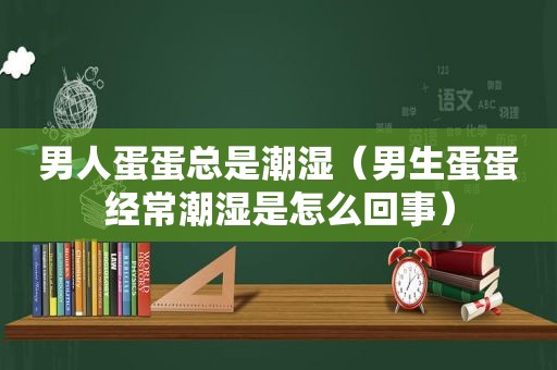 男人蛋蛋总是潮湿（男生蛋蛋经常潮湿是怎么回事）