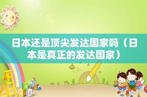 日本还是顶尖发达国家吗（日本是真正的发达国家）