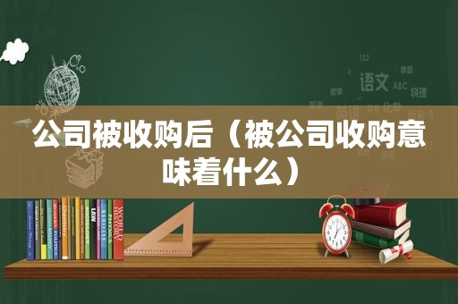 公司被收购后（被公司收购意味着什么）