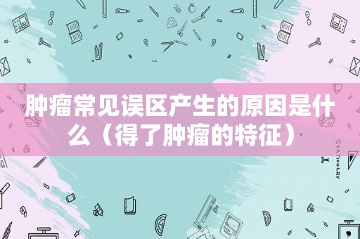 肿瘤常见误区产生的原因是什么（得了肿瘤的特征）