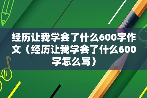 经历让我学会了什么600字作文（经历让我学会了什么600字怎么写）