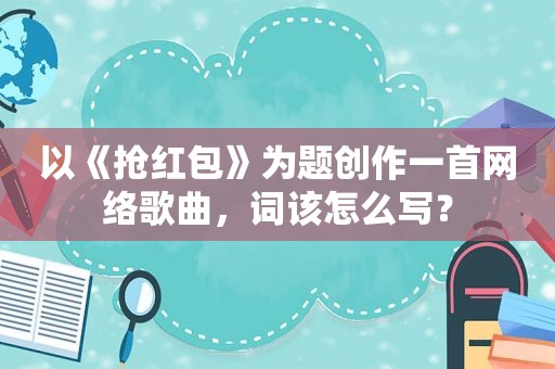 以《抢红包》为题创作一首网络歌曲,词该怎么写? 以《抢红包》为题创作一首网络歌曲,词该怎么写?