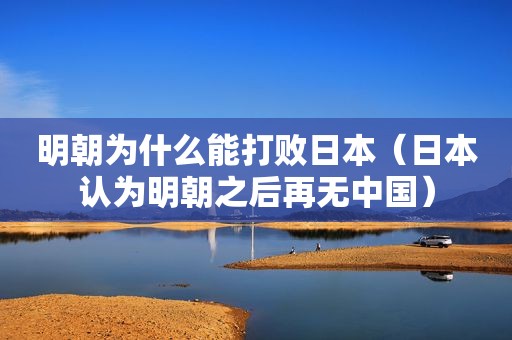 明朝为什么能打败日本（日本认为明朝之后再无中国）