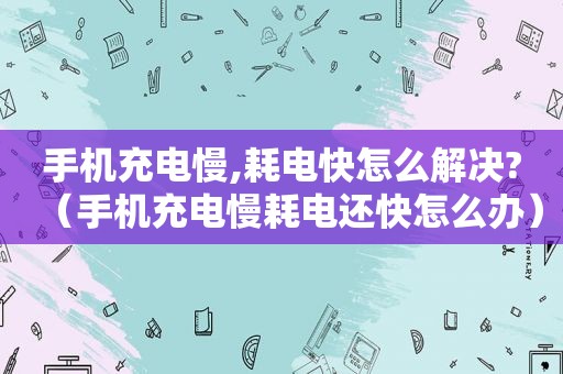 手机充电慢,耗电快怎么解决?（手机充电慢耗电还快怎么办）
