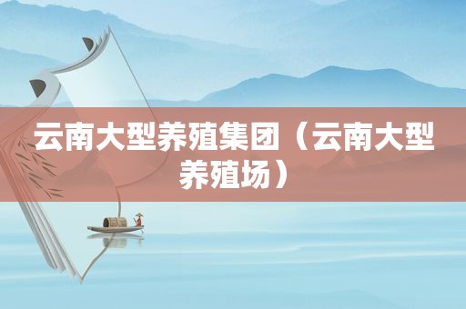 云南大型养殖集团（云南大型养殖场）
