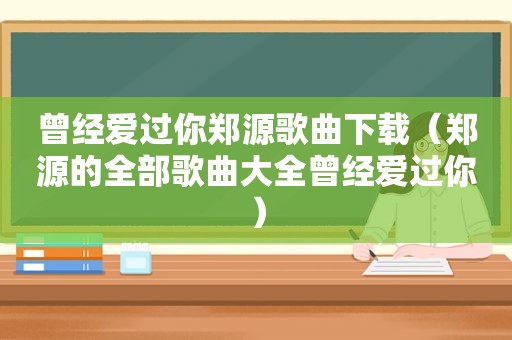 曾经爱过你郑源歌曲下载（郑源的全部歌曲大全曾经爱过你）