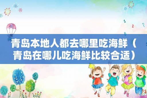 青岛本地人都去哪里吃海鲜（青岛在哪儿吃海鲜比较合适）