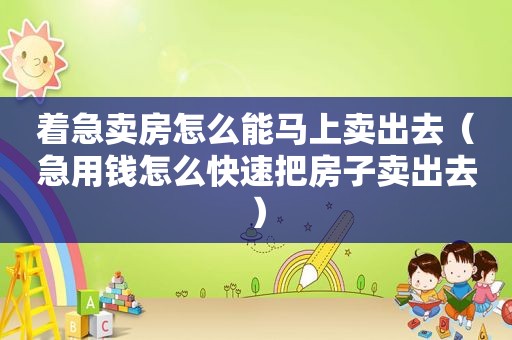 着急卖房怎么能马上卖出去（急用钱怎么快速把房子卖出去）