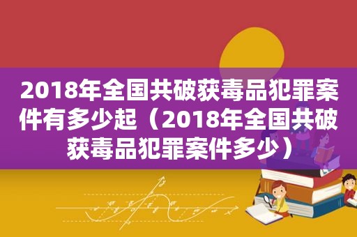 2018年全国共破获 *** 犯罪案件有多少起（2018年全国共破获 *** 犯罪案件多少）
