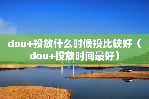 dou+投放什么时候投比较好（dou+投放时间最好）