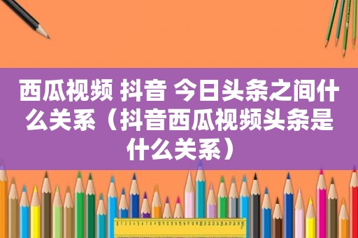 西瓜视频 抖音 今日头条之间什么关系（抖音西瓜视频头条是什么关系）