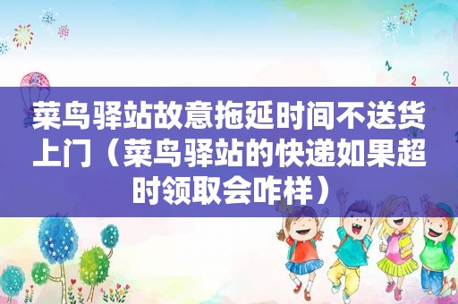 菜鸟驿站故意拖延时间不送货上门（菜鸟驿站的快递如果超时领取会咋样）