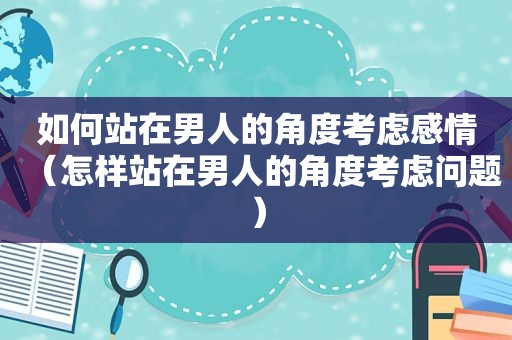 如何站在男人的角度考虑感情（怎样站在男人的角度考虑问题）