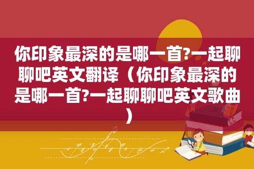 你印象最深的是哪一首?一起聊聊吧英文翻译（你印象最深的是哪一首?一起聊聊吧英文歌曲）