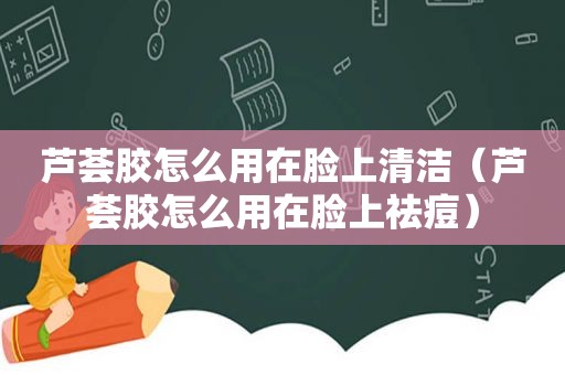 芦荟胶怎么用在脸上清洁（芦荟胶怎么用在脸上祛痘）