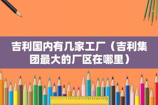 吉利国内有几家工厂（吉利集团最大的厂区在哪里）