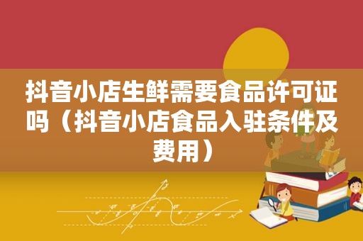 抖音小店生鲜需要食品许可证吗（抖音小店食品入驻条件及费用）