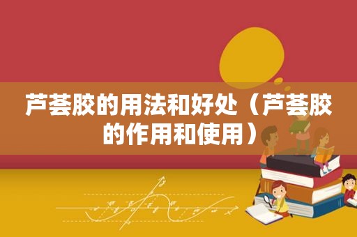 芦荟胶的用法和好处（芦荟胶的作用和使用）