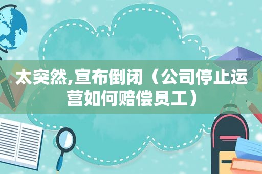 太突然,宣布倒闭（公司停止运营如何赔偿员工）