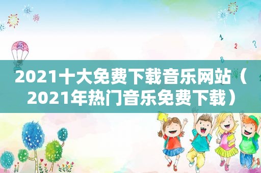 2021十大免费下载音乐网站（2021年热门音乐免费下载）