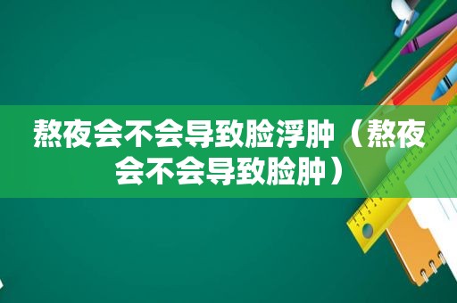 熬夜会不会导致脸浮肿（熬夜会不会导致脸肿）