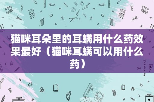 猫咪耳朵里的耳螨用什么药效果最好（猫咪耳螨可以用什么药）