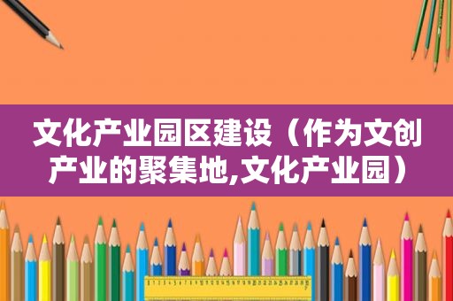 文化产业园区建设（作为文创产业的聚集地,文化产业园）