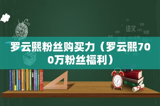 罗云熙粉丝购买力（罗云熙700万粉丝福利）