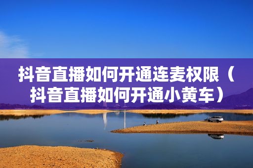 抖音直播如何开通连麦权限（抖音直播如何开通小黄车）
