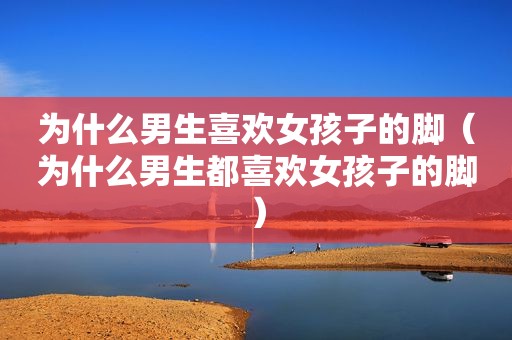 为什么男生喜欢女孩子的脚（为什么男生都喜欢女孩子的脚）
