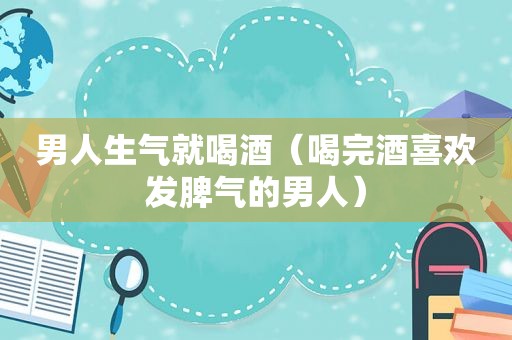 男人生气就喝酒（喝完酒喜欢发脾气的男人）