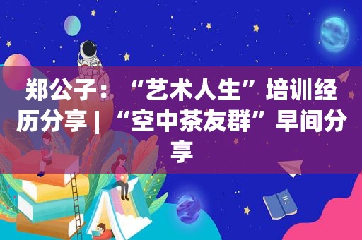 郑公子：“艺术人生”培训经历分享 | “空中茶友群”早间分享