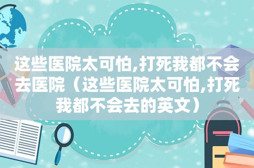 这些医院太可怕,打死我都不会去医院（这些医院太可怕,打死我都不会去的英文）