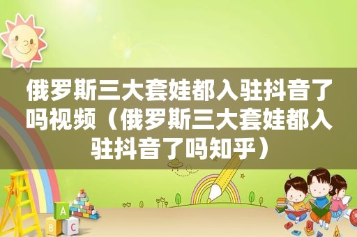 俄罗斯三大套娃都入驻抖音了吗视频（俄罗斯三大套娃都入驻抖音了吗知乎）