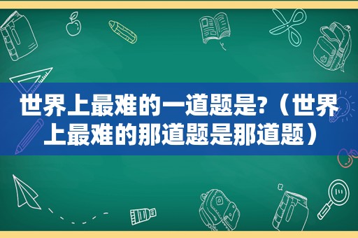 世界上最难的一道题是?（世界上最难的那道题是那道题）