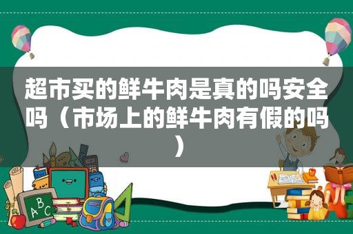 超市买的鲜牛肉是真的吗安全吗（市场上的鲜牛肉有假的吗）
