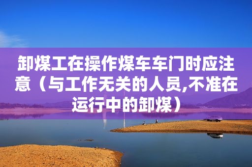 卸煤工在操作煤车车门时应注意（与工作无关的人员,不准在运行中的卸煤）