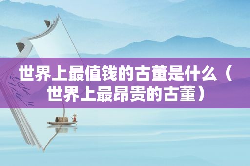 世界上最值钱的古董是什么（世界上最昂贵的古董）