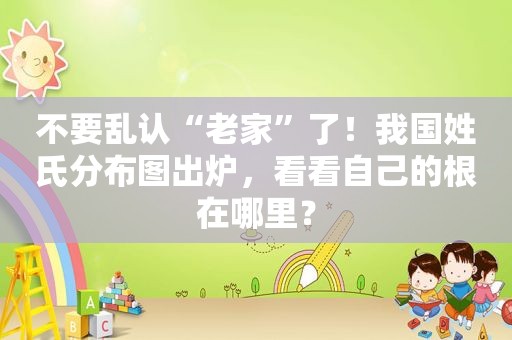 不要乱认“老家”了！我国姓氏分布图出炉，看看自己的根在哪里？