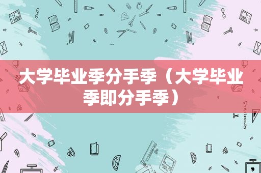 大学毕业季分手季（大学毕业季即分手季）