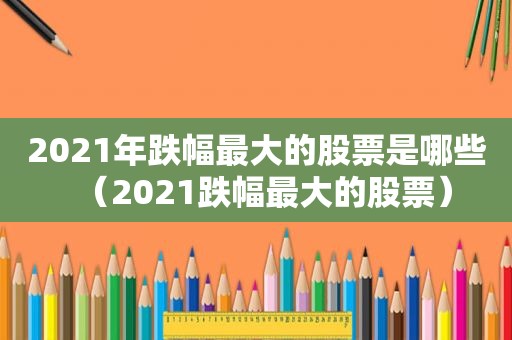2021年跌幅最大的股票是哪些（2021跌幅最大的股票）