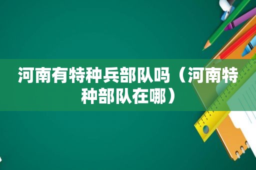 河南有特种兵部队吗（河南特种部队在哪）