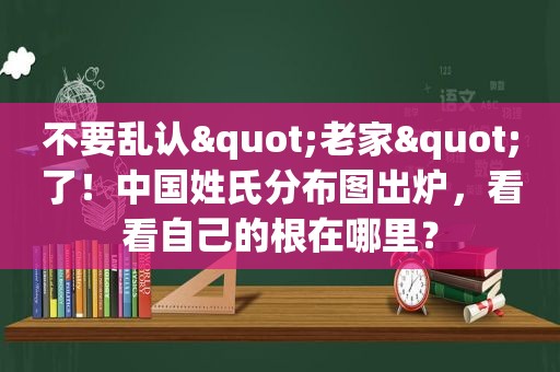 不要乱认"老家"了！中国姓氏分布图出炉，看看自己的根在哪里？