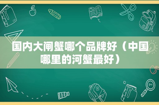 国内大闸蟹哪个品牌好（中国哪里的河蟹最好）
