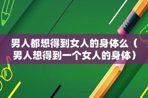 男人都想得到女人的身体么（男人想得到一个女人的身体）