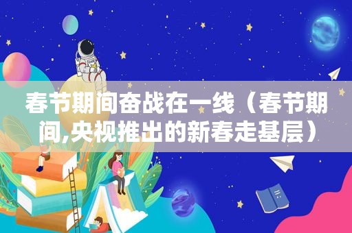 春节期间奋战在一线（春节期间,央视推出的新春走基层）