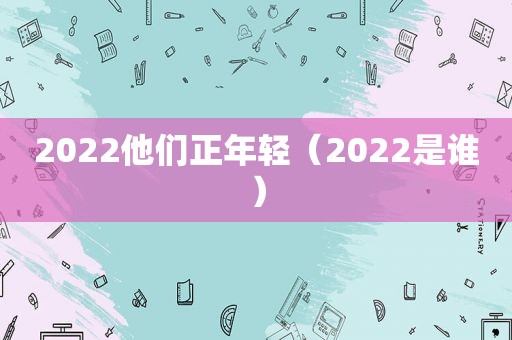 2022他们正年轻（2022是谁）
