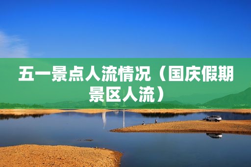 五一景点人流情况（国庆假期景区人流）