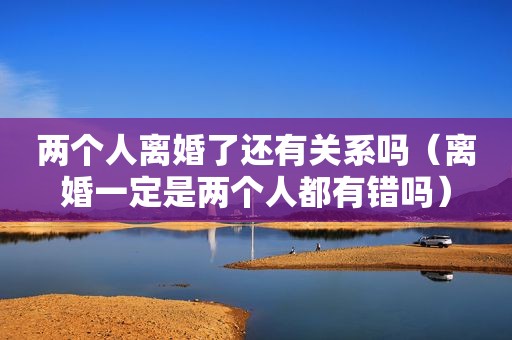 两个人离婚了还有关系吗（离婚一定是两个人都有错吗）