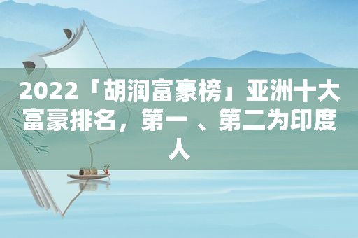 2022「胡润富豪榜」亚洲十大富豪排名，第一 、第二为印度人